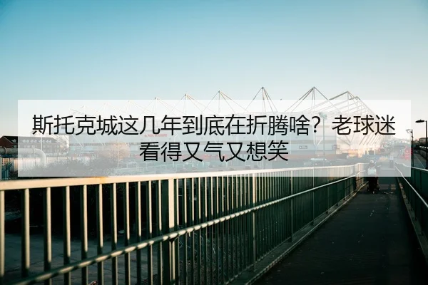 斯托克城这几年到底在折腾啥？老球迷看得又气又想笑 | kaiyun