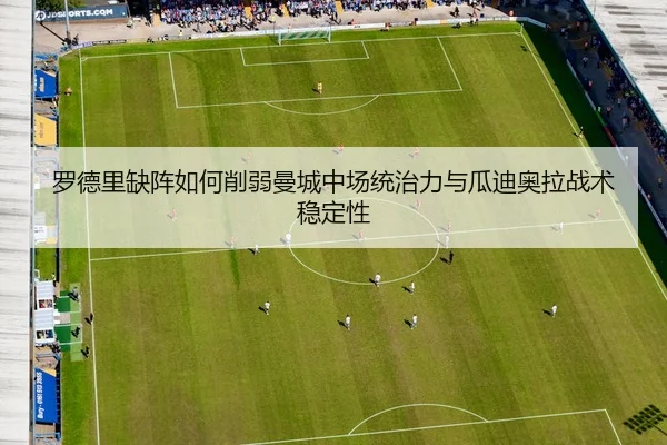 罗德里缺阵如何削弱曼城中场统治力与瓜迪奥拉战术稳定性 - kaiyun