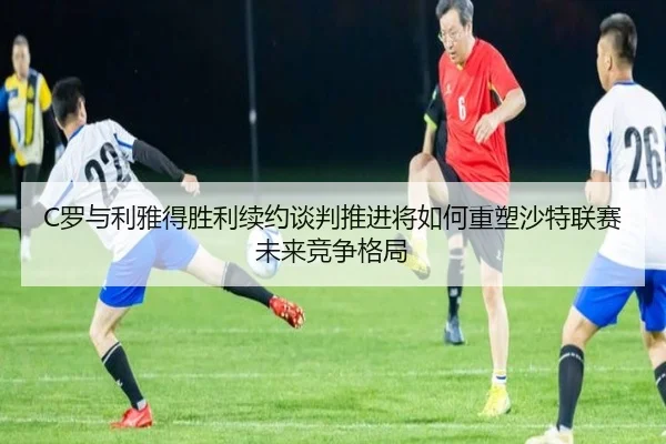 C罗与利雅得胜利续约谈判推进将如何重塑沙特联赛未来竞争格局 | kaiyun