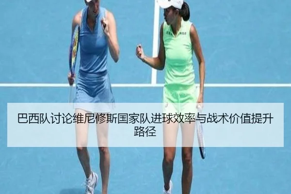 巴西队讨论维尼修斯国家队进球效率与战术价值提升路径
