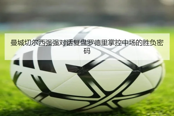 曼城切尔西强强对话复盘罗德里掌控中场的胜负密码 - kaiyun