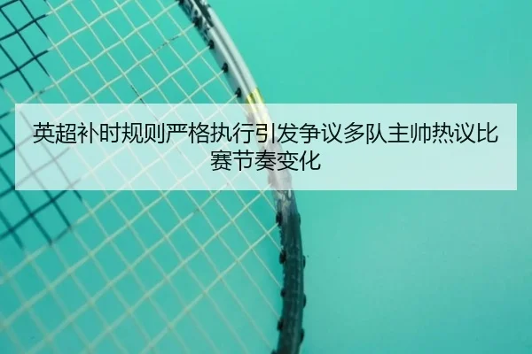 英超补时规则严格执行引发争议多队主帅热议比赛节奏变化 | kaiyun