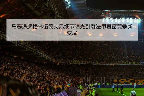 马赛追逐格林伍德交易细节曝光引爆法甲夏窗竞争新变局 | kaiyun